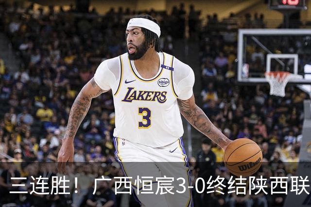 三连胜！广西恒宸3-0终结陕西联合两连胜 拉普辛传射+一条龙破门
